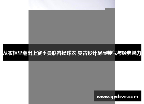 从衣柜里翻出上赛季曼联客场球衣 复古设计尽显帅气与经典魅力