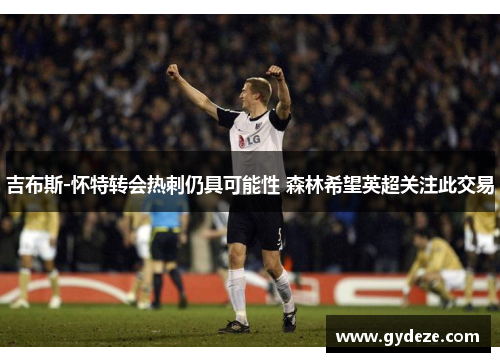 吉布斯-怀特转会热刺仍具可能性 森林希望英超关注此交易